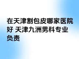 在天津割包皮哪家医院好 天津九洲男科专业负责