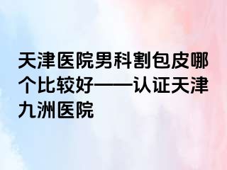 天津医院男科割包皮哪个比较好——认证天津九洲医院