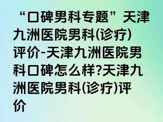 “口碑男科专题”天津九洲医院男科(诊疗)评价-天津九洲医院男科口碑怎么样?天津九洲医院男科(诊疗)评价