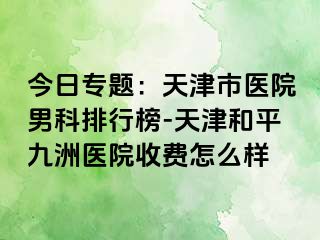 今日专题：天津市医院男科排行榜-天津和平九洲医院收费怎么样