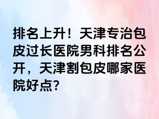 排名上升！天津专治包皮过长医院男科排名公开，天津割包皮哪家医院好点？
