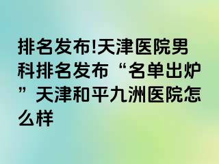 排名发布!天津医院男科排名发布“名单出炉”天津和平九洲医院怎么样