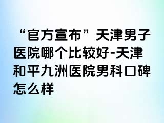 “官方宣布”天津男子医院哪个比较好-天津和平九洲医院男科口碑怎么样