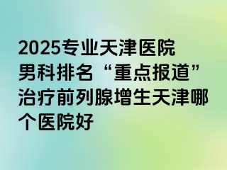 2025专业天津医院男科排名“重点报道”治疗前列腺增生天津哪个医院好