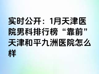 实时公开：1月天津医院男科排行榜“靠前”天津和平九洲医院怎么样