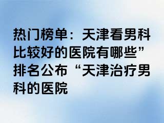 热门榜单：天津看男科比较好的医院有哪些”排名公布“天津治疗男科的医院