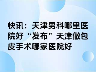 快讯：天津男科哪里医院好“发布”天津做包皮手术哪家医院好