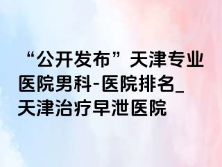 “公开发布”天津专业医院男科-医院排名_天津治疗早泄医院