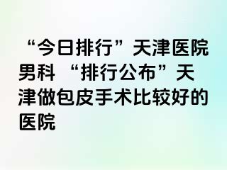 “今日排行”天津医院男科 “排行公布”天津做包皮手术比较好的医院
