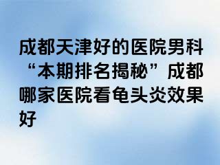 天津天津好的医院男科“本期排名揭秘”天津哪家医院看龟头炎效果好