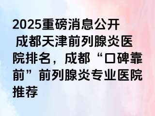 2025重磅消息公开 天津天津前列腺炎医院排名，天津“口碑靠前”前列腺炎专业医院推荐