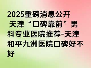 2025重磅消息公开 天津“口碑靠前”男科专业医院推荐-天津和平九洲医院口碑好不好