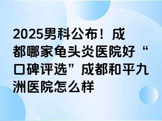 2025男科公布！成都哪家龟头炎医院好“口碑评选”成都和平九洲医院怎么样