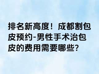 排名新高度！成都割包皮预约-男性手术治包皮的费用需要哪些？