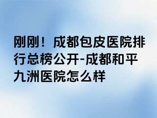刚刚！成都包皮医院排行总榜公开-成都和平九洲医院怎么样