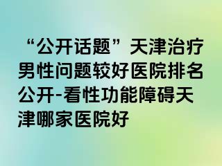“公开话题”天津治疗男性问题较好医院排名公开-看性功能障碍天津哪家医院好