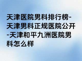 天津医院男科排行榜-天津男科正规医院公开-天津和平九洲医院男科怎么样