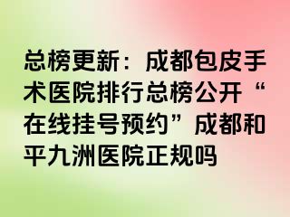 总榜更新：成都包皮手术医院排行总榜公开“在线挂号预约”成都和平九洲医院正规吗