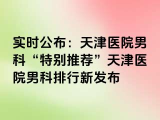 实时公布：天津医院男科“特别推荐”天津医院男科排行新发布