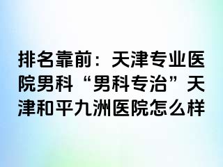 排名靠前：天津专业医院男科“男科专治”天津和平九洲医院怎么样