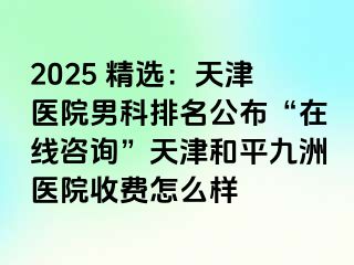 2025 精选：天津医院男科排名公布“在线咨询”天津和平九洲医院收费怎么样