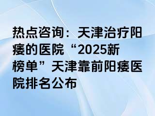 热点咨询：天津治疗阳痿的医院“2025新榜单”天津靠前阳痿医院排名公布