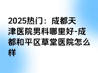 2025热门：天津天津医院男科哪里好-天津和平区草堂医院怎么样