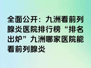 全面公开：九洲看前列腺炎医院排行榜“排名出炉”九洲哪家医院能看前列腺炎