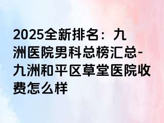 2025全新排名：九洲医院男科总榜汇总-九洲和平区草堂医院收费怎么样