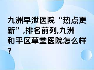 九洲早泄医院“热点更新”,排名前列,九洲和平区草堂医院怎么样？