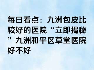 每日看点：九洲包皮比较好的医院“立即揭秘”九洲和平区草堂医院好不好