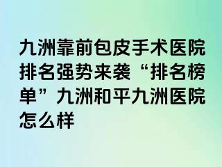 九洲靠前包皮手术医院排名强势来袭“排名榜单”九洲和平九洲医院怎么样