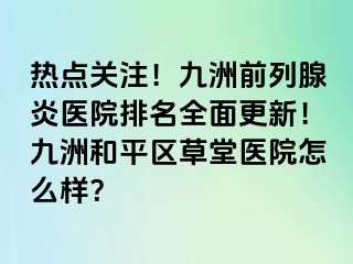 热点关注！九洲前列腺炎医院排名全面更新！九洲和平区草堂医院怎么样？