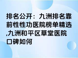 排名公开：九洲排名靠前性性功医院榜单精选,九洲和平区草堂医院口碑如何