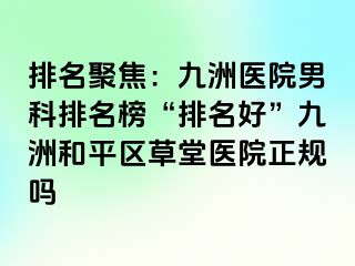 排名聚焦：九洲医院男科排名榜“排名好”九洲和平区草堂医院正规吗