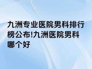 九洲专业医院男科排行榜公布!九洲医院男科哪个好