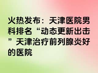 火热发布：天津医院男科排名“动态更新出击”天津治疗前列腺炎好的医院