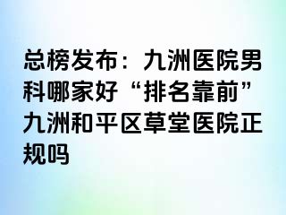 总榜发布：九洲医院男科哪家好“排名靠前”九洲和平区草堂医院正规吗