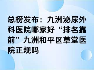 总榜发布：九洲泌尿外科医院哪家好“排名靠前”九洲和平区草堂医院正规吗