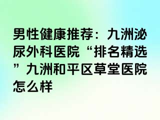 男性健康推荐：九洲泌尿外科医院“排名精选”九洲和平区草堂医院怎么样