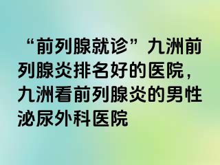 “前列腺就诊”九洲前列腺炎排名好的医院，九洲看前列腺炎的男性泌尿外科医院