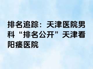 排名追踪：天津医院男科“排名公开”天津看阳痿医院