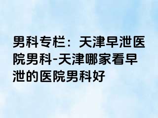 男科专栏：天津早泄医院男科-天津哪家看早泄的医院男科好