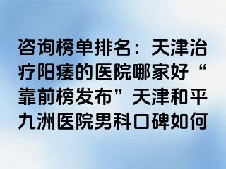 咨询榜单排名：天津治疗阳痿的医院哪家好“靠前榜发布”天津和平九洲医院男科口碑如何