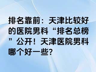 排名靠前：天津比较好的医院男科“排名总榜”公开！天津医院男科哪个好一些？