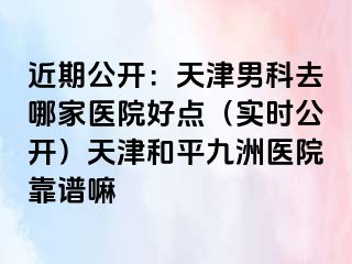 近期公开：天津男科去哪家医院好点（实时公开）天津和平九洲医院靠谱嘛