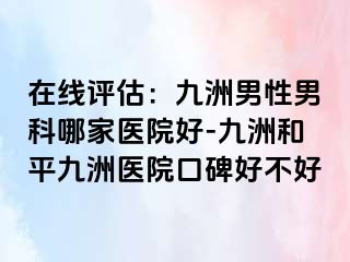 在线评估：九洲男性男科哪家医院好-九洲和平九洲医院口碑好不好