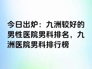 今日出炉：九洲较好的男性医院男科排名，九洲医院男科排行榜