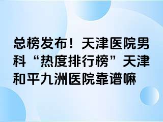 总榜发布！天津医院男科“热度排行榜”天津和平九洲医院靠谱嘛