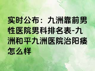 实时公布：九洲靠前男性医院男科排名表-九洲和平九洲医院治阳痿怎么样